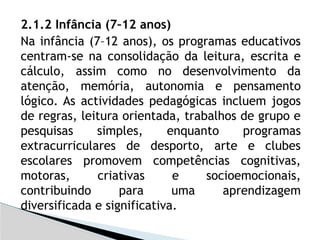 2.1.2 Infância (7–12 anos)
Na infância (7–12 anos), os programas educativos
centram-se na consolidação da leitura, escrita e
cálculo, assim como no desenvolvimento da
atenção, memória, autonomia e pensamento
lógico. As actividades pedagógicas incluem jogos
de regras, leitura orientada, trabalhos de grupo e
pesquisas simples, enquanto programas
extracurriculares de desporto, arte e clubes
escolares promovem competências cognitivas,
motoras, criativas e socioemocionais,
contribuindo para uma aprendizagem
diversificada e significativa.
 