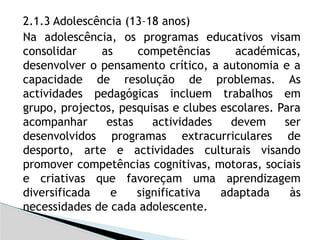 2.1.3 Adolescência (13–18 anos)
Na adolescência, os programas educativos visam
consolidar as competências académicas,
desenvolver o pensamento crítico, a autonomia e a
capacidade de resolução de problemas. As
actividades pedagógicas incluem trabalhos em
grupo, projectos, pesquisas e clubes escolares. Para
acompanhar estas actividades devem ser
desenvolvidos programas extracurriculares de
desporto, arte e actividades culturais visando
promover competências cognitivas, motoras, sociais
e criativas que favoreçam uma aprendizagem
diversificada e significativa adaptada às
necessidades de cada adolescente.
 