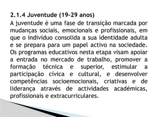 2.1.4 Juventude (19–29 anos)
A juventude é uma fase de transição marcada por
mudanças sociais, emocionais e profissionais, em
que o indivíduo consolida a sua identidade adulta
e se prepara para um papel activo na sociedade.
Os programas educativos nesta etapa visam apoiar
a entrada no mercado de trabalho, promover a
formação técnica e superior, estimular a
participação cívica e cultural, e desenvolver
competências socioemocionais, criativas e de
liderança através de actividades académicas,
profissionais e extracurriculares.
 