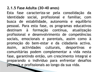 2.1.5 Fase Adulta (30–40 anos)
Esta fase caracteriza-se pela consolidação da
identidade social, profissional e familiar, com
busca de estabilidade, autonomia e equilíbrio
pessoal. Para esta fase, os programas educativos
destinam à formação contínua, atualização
profissional e desenvolvimento de competências
sociais, emocionais e parentais, assim como à
promoção do bem-estar e da cidadania activa.
Assim, actividades culturais, desportivas e
comunitárias podem complementar a vida nesta
fase, garantindo então, um crescimento integral e
preparando o indivíduo para enfrentar desafios
pessoais e profissionais ao longo da sua vida.
 