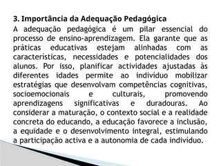 3. Importância da Adequação Pedagógica
A adequação pedagógica é um pilar essencial do
processo de ensino-aprendizagem. Ela garante que as
práticas educativas estejam alinhadas com as
características, necessidades e potencialidades dos
alunos. Por isso, planificar actividades ajustadas às
diferentes idades permite ao indivíduo mobilizar
estratégias que desenvolvam competências cognitivas,
socioemocionais e culturais, promovendo
aprendizagens significativas e duradouras. Ao
considerar a maturação, o contexto social e a realidade
concreta do educando, a educação favorece a inclusão,
a equidade e o desenvolvimento integral, estimulando
a participação activa e a autonomia de cada indivíduo.
 