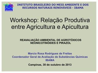 INSTITUTO BRASILEIRO DO MEIO AMBIENTE E DOS
RECURSOS NATURAIS RENOVÁVEIS - IBAMA

Workshop: Relação Produtiva
entre Agricultura e Apicultura
REAVALIAÇÃO AMBIENTAL DE AGROTÓXICOS
NEONICOTINÓIDES E PIRAZOL

Marcio Rosa Rodrigues de Freitas
Coordenador Geral de Avaliação de Substâncias Químicas
IBAMA
Campinas, 30 de outubro de 2013

 