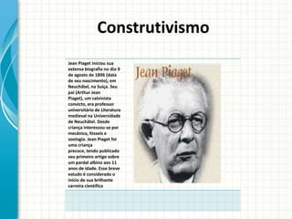 Construtivismo
Jean Piaget iniciou sua
extensa biografia no dia 9
de agosto de 1896 (data
de seu nascimento), em
Neuchâtel, na Suíça. Seu
pai (Arthur Jean
Piaget), um calvinista
convicto, era professor
universitário de Literatura
medieval na Universidade
de Neuchâtel. Desde
criança interessou-se por
mecânica, fósseis e
zoologia. Jean Piaget foi
uma criança
precoce, tendo publicado
seu primeiro artigo sobre
um pardal albino aos 11
anos de idade. Esse breve
estudo é considerado o
início de sua brilhante
carreira científica
 