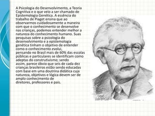 A Psicologia do Desenvolvimento, a Teoria
Cognitiva e o que veio a ser chamado de
Epistemologia Genética. A essência do
trabalho de Piaget ensina que ao
observarmos cuidadosamente a maneira
com que o conhecimento se desenvolve
nas crianças, podemos entender melhor a
natureza do conhecimento humano. Suas
pesquisas sobre a psicologia do
desenvolvimento e a epistemologia
genética tinham o objetivo de entender
como o conhecimento evolui,
pensando no Brasil mais de 60% das escolas
públicas e particulares se identificam como
adeptas do construtivismo; sendo
assim, parece óbvio que seis de cada dez
crianças brasileiras estão sendo educadas
com base em uma doutrina didática cuja
natureza, objetivos e lógica devem ser de
amplo conhecimento de
diretores, professores e pais.
 