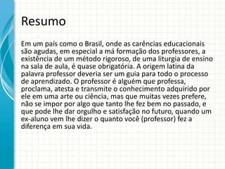 Resumo
Em um país como o Brasil, onde as carências educacionais
são agudas, em especial a má formação dos professores, a
existência de um método rigoroso, de uma liturgia de ensino
na sala de aula, é quase obrigatória. A origem latina da
palavra professor deveria ser um guia para todo o processo
de aprendizado. O professor é alguém que professa,
proclama, atesta e transmite o conhecimento adquirido por
ele em uma arte ou ciência, mas que muitas vezes prefere,
não se impor por algo que tanto lhe fez bem no passado, e
que pode lhe dar orgulho e satisfação no futuro, quando um
ex-aluno vem lhe dizer o quanto você (professor) fez a
diferença em sua vida.
 