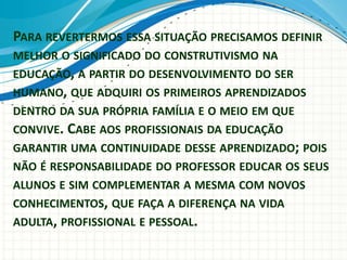 PARA REVERTERMOS ESSA SITUAÇÃO PRECISAMOS DEFINIR
MELHOR O SIGNIFICADO DO CONSTRUTIVISMO NA
EDUCAÇÃO, A PARTIR DO DESENVOLVIMENTO DO SER
HUMANO, QUE ADQUIRI OS PRIMEIROS APRENDIZADOS
DENTRO DA SUA PRÓPRIA FAMÍLIA E O MEIO EM QUE
CONVIVE. CABE AOS PROFISSIONAIS DA EDUCAÇÃO
GARANTIR UMA CONTINUIDADE DESSE APRENDIZADO; POIS
NÃO É RESPONSABILIDADE DO PROFESSOR EDUCAR OS SEUS
ALUNOS E SIM COMPLEMENTAR A MESMA COM NOVOS
CONHECIMENTOS, QUE FAÇA A DIFERENÇA NA VIDA
ADULTA, PROFISSIONAL E PESSOAL.
 