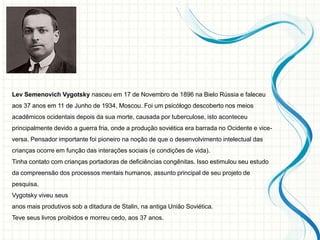 Lev Semenovich Vygotsky nasceu em 17 de Novembro de 1896 na Bielo Rússia e faleceu
aos 37 anos em 11 de Junho de 1934, Moscou. Foi um psicólogo descoberto nos meios
acadêmicos ocidentais depois da sua morte, causada por tuberculose, isto aconteceu
principalmente devido a guerra fria, onde a produção soviética era barrada no Ocidente e vice-
versa. Pensador importante foi pioneiro na noção de que o desenvolvimento intelectual das
crianças ocorre em função das interações sociais (e condições de vida).
Tinha contato com crianças portadoras de deficiências congênitas. Isso estimulou seu estudo
da compreensão dos processos mentais humanos, assunto principal de seu projeto de
pesquisa.
Vygotsky viveu seus
anos mais produtivos sob a ditadura de Stalin, na antiga União Soviética.
Teve seus livros proibidos e morreu cedo, aos 37 anos.
 