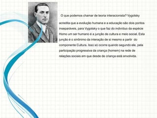 O que podemos chamar de teoria interacionista? Vygotsky
acredita que a evolução humana e a educação são dois pontos
inseparáveis, para Vygotsky o que faz do indivíduo da espécie
Homo um ser humano é a junção de cultura e meio social. Esta
junção é o sinônimo da interação de si mesmo a partir do
componente Cultura. Isso só ocorre quando segundo ele, pela
participação progressiva da criança (homem) na rede de
relações sociais em que desde de criança está envolvida.
 