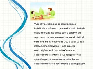 Vygotsky acredita que as características
individuais e até mesmo suas atitudes individuais
estão inseridas nas trocas com o coletivo, ou
seja, mesmo o que tomamos por mais individual
de um ser humano foi construído a partir de sua
relação com o indivíduo. Suas maiores
contribuições estão nas reflexões sobre o
desenvolvimento infantil e sua relação com a
aprendizagem em meio social, e também o
desenvolvimento do pensamento e da linguagem.
 