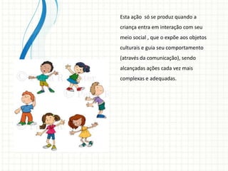 Esta ação só se produz quando a
criança entra em interação com seu
meio social , que o expõe aos objetos
culturais e guia seu comportamento
(através da comunicação), sendo
alcançadas ações cada vez mais
complexas e adequadas.
 
