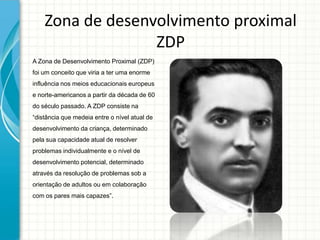 Zona de desenvolvimento proximal
ZDP
A Zona de Desenvolvimento Proximal (ZDP)
foi um conceito que viria a ter uma enorme
influência nos meios educacionais europeus
e norte-americanos a partir da década de 60
do século passado. A ZDP consiste na
“distância que medeia entre o nível atual de
desenvolvimento da criança, determinado
pela sua capacidade atual de resolver
problemas individualmente e o nível de
desenvolvimento potencial, determinado
através da resolução de problemas sob a
orientação de adultos ou em colaboração
com os pares mais capazes”.
 
