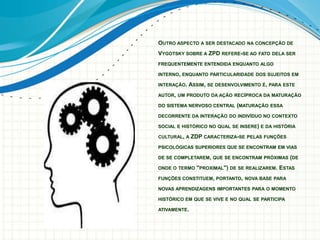 OUTRO ASPECTO A SER DESTACADO NA CONCEPÇÃO DE
VYGOTSKY SOBRE A ZPD REFERE-SE AO FATO DELA SER
FREQUENTEMENTE ENTENDIDA ENQUANTO ALGO
INTERNO, ENQUANTO PARTICULARIDADE DOS SUJEITOS EM
INTERAÇÃO. ASSIM, SE DESENVOLVIMENTO É, PARA ESTE
AUTOR, UM PRODUTO DA AÇÃO RECÍPROCA DA MATURAÇÃO
DO SISTEMA NERVOSO CENTRAL (MATURAÇÃO ESSA
DECORRENTE DA INTERAÇÃO DO INDIVÍDUO NO CONTEXTO
SOCIAL E HISTÓRICO NO QUAL SE INSERE) E DA HISTÓRIA
CULTURAL, A ZDP CARACTERIZA-SE PELAS FUNÇÕES
PSICOLÓGICAS SUPERIORES QUE SE ENCONTRAM EM VIAS
DE SE COMPLETAREM, QUE SE ENCONTRAM PRÓXIMAS (DE
ONDE O TERMO "PROXIMAL") DE SE REALIZAREM. ESTAS
FUNÇÕES CONSTITUEM, PORTANTO, NOVA BASE PARA
NOVAS APRENDIZAGENS IMPORTANTES PARA O MOMENTO
HISTÓRICO EM QUE SE VIVE E NO QUAL SE PARTICIPA
ATIVAMENTE.
 