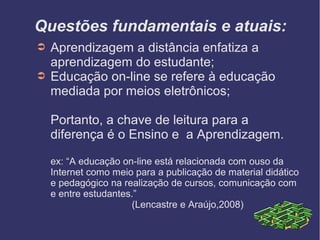 Questões fundamentais e atuais:
➲   Aprendizagem a distância enfatiza a
    aprendizagem do estudante;
➲   Educação on-line se refere à educação
    mediada por meios eletrônicos;

    Portanto, a chave de leitura para a
    diferença é o Ensino e a Aprendizagem.

    ex: “A educação on-line está relacionada com ouso da
    Internet como meio para a publicação de material didático
    e pedagógico na realização de cursos, comunicação com
    e entre estudantes.”
                      (Lencastre e Araújo,2008)
 
