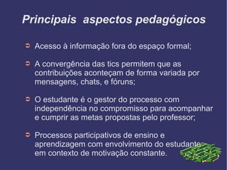 Principais aspectos pedagógicos

➲   Acesso à informação fora do espaço formal;

➲   A convergência das tics permitem que as
    contribuições aconteçam de forma variada por
    mensagens, chats, e fóruns;

➲   O estudante é o gestor do processo com
    independência no compromisso para acompanhar
    e cumprir as metas propostas pelo professor;

➲   Processos participativos de ensino e
    aprendizagem com envolvimento do estudante
    em contexto de motivação constante.
 