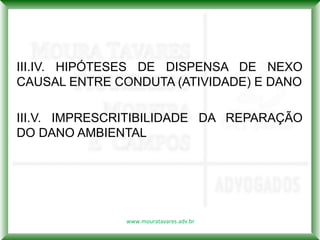 III.IV. HIPÓTESES DE DISPENSA DE NEXO
CAUSAL ENTRE CONDUTA (ATIVIDADE) E DANO

III.V. IMPRESCRITIBILIDADE DA REPARAÇÃO
DO DANO AMBIENTAL




              www.mouratavares.adv.br
 