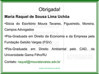 Obrigada!
Maria Raquel de Sousa Lima Uchôa
•Sócia do Escritório Moura Tavares, Figueiredo, Moreira,
Campos Advogados

•Pós-Graduada em Direito da Economia e da Empresa pela
Fundação Getúlio Vargas (FGV)

•Pós-Graduada em Direito Ambiental pelo CAD, da
Universidade Gama Filho/RJ

Contato: raquel@mouratavares.adv.br
                     www.mouratavares.adv.br
 