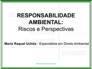 RESPONSABILIDADE
            AMBIENTAL:
        Riscos e Perspectivas

Maria Raquel Uchôa - Especialista em Direito Ambiental




                    www.mouratavares.adv.br
 