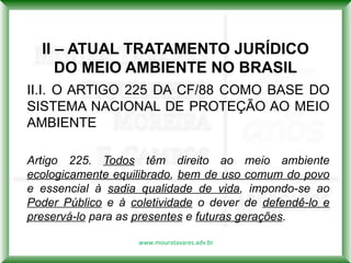 II – ATUAL TRATAMENTO JURÍDICO
     DO MEIO AMBIENTE NO BRASIL
II.I. O ARTIGO 225 DA CF/88 COMO BASE DO
SISTEMA NACIONAL DE PROTEÇÃO AO MEIO
AMBIENTE

Artigo 225. Todos têm direito ao meio ambiente
ecologicamente equilibrado, bem de uso comum do povo
e essencial à sadia qualidade de vida, impondo-se ao
Poder Público e à coletividade o dever de defendê-lo e
preservá-lo para as presentes e futuras gerações.

                   www.mouratavares.adv.br
 