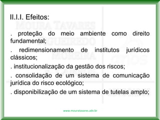 II.I.I. Efeitos:

. proteção do meio ambiente como direito
fundamental;
. redimensionamento de institutos jurídicos
clássicos;
. institucionalização da gestão dos riscos;
. consolidação de um sistema de comunicação
jurídica do risco ecológico;
. disponibilização de um sistema de tutelas amplo;

                   www.mouratavares.adv.br
 