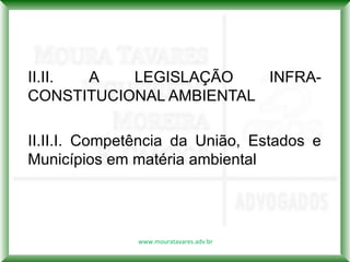 II.II. A   LEGISLAÇÃO    INFRA-
CONSTITUCIONAL AMBIENTAL

II.II.I. Competência da União, Estados e
Municípios em matéria ambiental




               www.mouratavares.adv.br
 