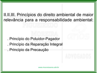 II.II.III. Princípios do direito ambiental de maior
relevância para a responsabilidade ambiental:



  . Princípio do Poluidor-Pagador
  . Princípio da Reparação Integral
  . Princípio da Precaução



                    www.mouratavares.adv.br
 