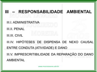 III – RESPONSABILIDADE AMBIENTAL

III.I. ADMINISTRATIVA

III.II. PENAL

III.III. CIVIL

III.IV. HIPÓTESES DE DISPENSA DE NEXO CAUSAL
ENTRE CONDUTA (ATIVIDADE) E DANO

III.V. IMPRESCRITIBILIDADE DA REPARAÇÃO DO DANO
AMBIENTAL
                    www.mouratavares.adv.br
 