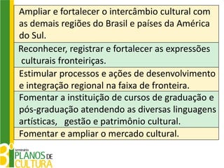 Ampliar e fortalecer o intercâmbio cultural com
as demais regiões do Brasil e países da América
do Sul.
Reconhecer, registrar e fortalecer as expressões
 culturais fronteiriças.
Estimular processos e ações de desenvolvimento
e integração regional na faixa de fronteira.
Fomentar a instituição de cursos de graduação e
pós-graduação atendendo as diversas linguagens
artísticas, gestão e patrimônio cultural.
Fomentar e ampliar o mercado cultural.
 