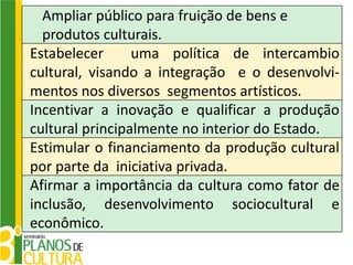 Ampliar público para fruição de bens e
  produtos culturais.
Estabelecer      uma política de intercambio
cultural, visando a integração e o desenvolvi-
mentos nos diversos segmentos artísticos.
Incentivar a inovação e qualificar a produção
cultural principalmente no interior do Estado.
Estimular o financiamento da produção cultural
por parte da iniciativa privada.
Afirmar a importância da cultura como fator de
inclusão, desenvolvimento sociocultural e
econômico.
 