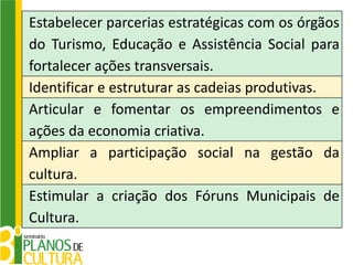 Estabelecer parcerias estratégicas com os órgãos
do Turismo, Educação e Assistência Social para
fortalecer ações transversais.
Identificar e estruturar as cadeias produtivas.
Articular e fomentar os empreendimentos e
ações da economia criativa.
Ampliar a participação social na gestão da
cultura.
Estimular a criação dos Fóruns Municipais de
Cultura.
 
