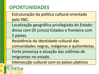 OPORTUNIDADES
Estruturação da política cultural orientada
pelo SNC.
Localização geográfica privilegiada do Estado:
divisa com 05 (cinco) Estados e fronteira com
2 países.
Resistência da identidade cultural das
comunidades negras, indígenas e quilombolas.
Forte presença e atuação das colônias de
imigrantes no estado.
Intersecção cultural com os países platinos
 