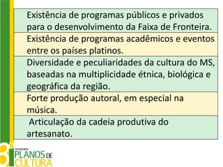 Existência de programas públicos e privados
para o desenvolvimento da Faixa de Fronteira.
Existência de programas acadêmicos e eventos
entre os países platinos.
Diversidade e peculiaridades da cultura do MS,
baseadas na multiplicidade étnica, biológica e
geográfica da região.
Forte produção autoral, em especial na
música.
 Articulação da cadeia produtiva do
artesanato.
 