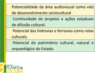 Potencialidade da área audiovisual como viés
de desenvolvimento sociocultural
 Continuidade de projetos e ações estaduais
de difusão cultural.
 Potencial das hidrovias e ferrovias como rotas
culturais.
 Potencial do patrimônio cultural, natural e
arqueológico do Estado.
 