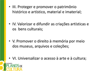 • III. Proteger e promover o patrimônio
  histórico e artístico, material e imaterial;

• IV. Valorizar e difundir as criações artísticas e
  os bens culturais;

• V. Promover o direito à memória por meio
  dos museus, arquivos e coleções;

• VI. Universalizar o acesso à arte e à cultura;
 