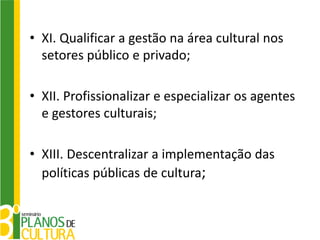 • XI. Qualificar a gestão na área cultural nos
  setores público e privado;

• XII. Profissionalizar e especializar os agentes
  e gestores culturais;

• XIII. Descentralizar a implementação das
  políticas públicas de cultura;
 
