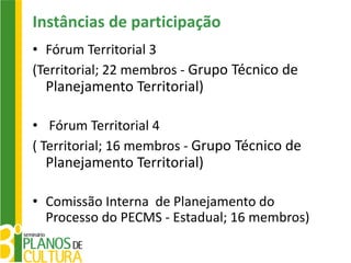 Instâncias de participação
• Fórum Territorial 3
(Territorial; 22 membros - Grupo Técnico de
  Planejamento Territorial)

• Fórum Territorial 4
( Territorial; 16 membros - Grupo Técnico de
  Planejamento Territorial)

• Comissão Interna de Planejamento do
  Processo do PECMS - Estadual; 16 membros)
 