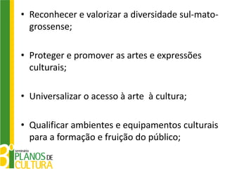 • Reconhecer e valorizar a diversidade sul-mato-
  grossense;

• Proteger e promover as artes e expressões
  culturais;

• Universalizar o acesso à arte à cultura;

• Qualificar ambientes e equipamentos culturais
  para a formação e fruição do público;
 