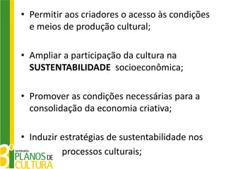 • Permitir aos criadores o acesso às condições
  e meios de produção cultural;

• Ampliar a participação da cultura na
  SUSTENTABILIDADE socioeconômica;

• Promover as condições necessárias para a
  consolidação da economia criativa;

• Induzir estratégias de sustentabilidade nos
          processos culturais;
 
