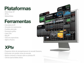 Plataformas
Home Broker XP
XP Pro
Mobile Broker


Ferramentas
Calculadora de IR
Simulador de investimentos
Custódia valorizada
Ferramenta gráfica
Lopes Filho
Blog XP
Chat com especialistas
Agência Reuters




XPtv
Programas diários de acompanhamento do mercado financeiro.
Entrevistas com grandes nomes do mercado.
Boletins semanais e mensais sobre os produtos XP.
Calls de oportunidades diárias.
 