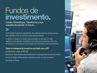Fundos de
investimento.
Invista. Diversifique. Transforme a sua
maneira de pensar no futuro.


A XP distribui fundos de investimento das melhores Gestoras de Recursos do
país, atuando como um canal de venda desses produtos.
O objetivo é oferecer os fundos mais premiados do mercado em cada
segmento, para atender investidores sem tempo de acompanhar o dia a dia
do mercado ou em busca de uma solução para diversificar seus investimentos.

Quais as vantagens de investir em um fundo com a XP?
Investimentos a partir de R$ 100.
Assessoria especializada para planejamento e acompanhamento da sua carteira.
Fundos de Ações, Multimercado e Renda Fixa entre os mais rentáveis e
premiados do Brasil.
 