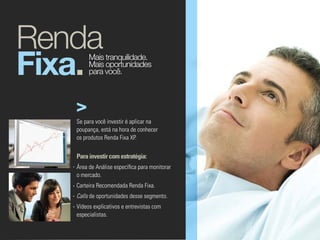 Renda
Fixa.   Mais tranquilidade.
        Mais oportunidades
        para você.




   Se para você investir é aplicar na
   poupança, está na hora de conhecer
   os produtos Renda Fixa XP.


   Para investir com estratégia:
   Área de Análise específica para monitorar
   o mercado.
   Carteira Recomendada Renda Fixa.
   Calls de oportunidades desse segmento.
   Vídeos explicativos e entrevistas com
   especialistas.
 