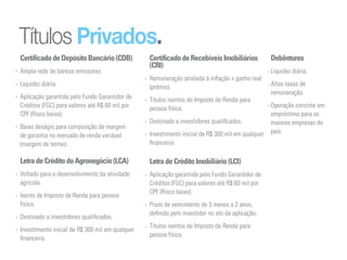 Títulos Privados.
Certificado de Depósito Bancário (CDB)           Certificado de Recebíveis Imobiliários           Debêntures
                                                 (CRI)
Ampla rede de bancos emissores.                                                                   Liquidez diária.
                                                 Remuneração atrelada à inflação + ganho real
Liquidez diária.                                 (prêmio).                                        Altas taxas de
                                                                                                  remuneração.
Aplicação garantida pelo Fundo Garantidor de     Títulos isentos de Imposto de Renda para
Créditos (FGC) para valores até R$ 60 mil por    pessoa física.                                   Operação consiste em
CPF (Risco baixo).                                                                                empréstimo para as
                                                 Destinado a investidores qualificados.           maiores empresas do
Baixo deságio para composição de margem
                                                 Investimento inicial de R$ 300 mil em qualquer   país.
de garantia no mercado de renda variável
(margem de termo).                               financeira.

Letra de Crédito do Agronegócio (LCA)            Letra de Crédito Imobiliário (LCI)
Voltado para o desenvolvimento da atividade      Aplicação garantida pelo Fundo Garantidor de
agrícola.                                        Créditos (FGC) para valores até R$ 60 mil por
                                                 CPF (Risco baixo).
Isento de Imposto de Renda para pessoa
física.                                          Prazo de vencimento de 3 meses a 2 anos,
                                                 definido pelo investidor no ato da aplicação.
Destinado a investidores qualificados.
                                                 Títulos isentos de Imposto de Renda para
Investimento inicial de R$ 300 mil em qualquer
                                                 pessoa física.
financeira.
 