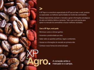A XP Agro é a consultoria especializada da XP que vai levar a você, produtor
  ou especulador, as melhores oportunidades do mundo das commodities.
  Nossos especialistas analisam o mercado e geram informações estratégicas
  do setor em boletins diários e semanais. Tudo o que você precisa para
  operar no mercado de commodities e buscar melhores resultados.


  Com a XP Agro, você pode:
  Minimizar custos e otimizar ganhos.
  Aumentar a produtividade por área.
  Saber sobre as questões políticas, legais e ambientais.
  Acessar as informações do mercado em primeira mão.
  Conhecer novas formas de comercialização.




XP
Agro.                A conexão entre o
                     mercado e o campo.
 