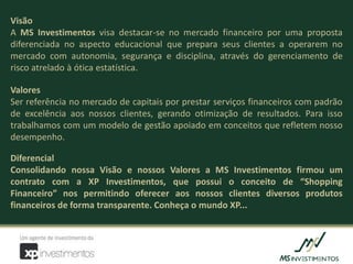 Visão
A MS Investimentos visa destacar-se no mercado financeiro por uma proposta
diferenciada no aspecto educacional que prepara seus clientes a operarem no
mercado com autonomia, segurança e disciplina, através do gerenciamento de
risco atrelado à ótica estatística.

Valores
Ser referência no mercado de capitais por prestar serviços financeiros com padrão
de excelência aos nossos clientes, gerando otimização de resultados. Para isso
trabalhamos com um modelo de gestão apoiado em conceitos que refletem nosso
desempenho.

Diferencial
Consolidando nossa Visão e nossos Valores a MS Investimentos firmou um
contrato com a XP Investimentos, que possui o conceito de “Shopping
Financeiro” nos permitindo oferecer aos nossos clientes diversos produtos
financeiros de forma transparente. Conheça o mundo XP...
 