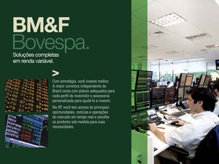 BM&F
Bovespa.
Soluções completas
em renda variável.


               Com estratégia, você investe melhor.
               A maior corretora independente do
               Brasil conta com planos adequados para
               cada perfil de investidor e assessoria
               personalizada para ajudá-lo a investir.
               Na XP, você tem acesso às principais
               oportunidades, notícias e operações
               do mercado em tempo real e escolhe
               os produtos sob medida para suas
               necessidades.
 