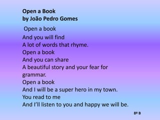 Open a Bookby João Pedro Gomes Open a bookAnd you will findA lot of words that rhyme.Open a bookAnd you can shareA beautiful story and your fear for grammar.Open a bookAnd I will be a super hero in my town.You read to meAnd I’ll listen to you and happy we will be.8º B