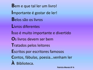Bem e que tal ler um livro!Importante é gostar de ler!Belos são os livrosLivros diferentesIsso é muito importante e divertidoOs livros devem ser bem Tratados pelos leitoresEscritos por escritores famososContos, fábulas, poesia…venham lerÀBiblioteca.                                                                      Patrícia Morais 6º A