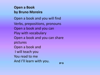 Open a Bookby Bruno MoreiraOpen a book and you will findVerbs, prepositions, pronounsOpen a book and you canPlay with vocabularyOpen a book and you can share picturesOpen a book and I will teach youYou read to meAnd I’ll learn with you.8º B