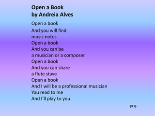 Open a Bookby AndreiaAlvesOpen a bookAnd you will findmusic notesOpen a bookAnd you can bea musician or a composerOpen a bookAnd you can sharea flute staveOpen a book And I will be a professional musicianYou read to meAnd I’ll play to you.8º B