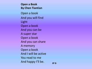 Open a BookBy Chen TiantianOpen a bookAnd you will findLight Open a bookAnd you can beA super starOpen a bookAnd you can shareA memoryOpen a bookAnd I will be activeYou read to me And happy I’ll be.8º B