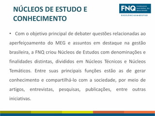 NÚCLEOS DE ESTUDO E
CONHECIMENTO
• Com o objetivo principal de debater questões relacionadas ao
aperfeiçoamento do MEG e assuntos em destaque na gestão
brasileira, a FNQ criou Núcleos de Estudos com denominações e
finalidades distintas, divididos em Núcleos Técnicos e Núcleos

Temáticos. Entre suas principais funções estão as de gerar
conhecimento e compartilhá-lo com a sociedade, por meio de

artigos, entrevistas, pesquisas, publicações, entre outras
iniciativas.

 
